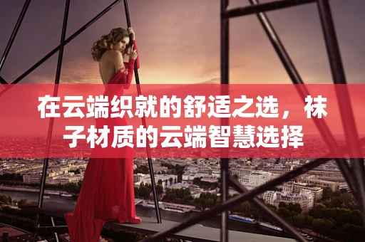 在云端织就的舒适之选，袜子材质的云端智慧选择
