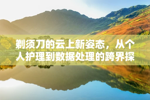 剃须刀的云上新姿态，从个人护理到数据处理的跨界探索