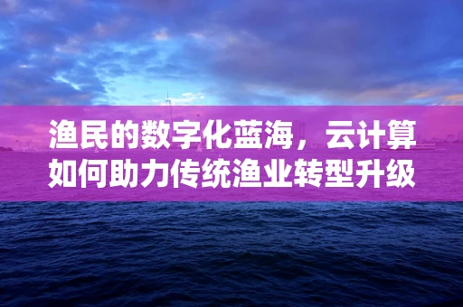 渔民的数字化蓝海，云计算如何助力传统渔业转型升级？