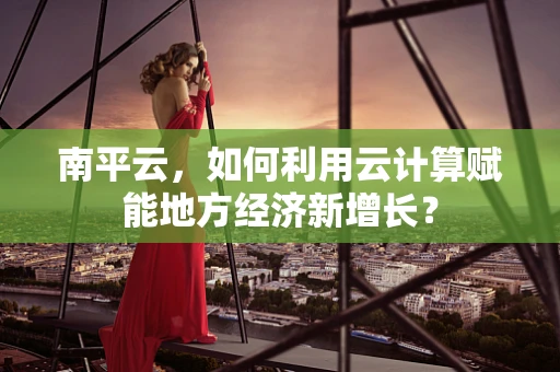 南平云，如何利用云计算赋能地方经济新增长？