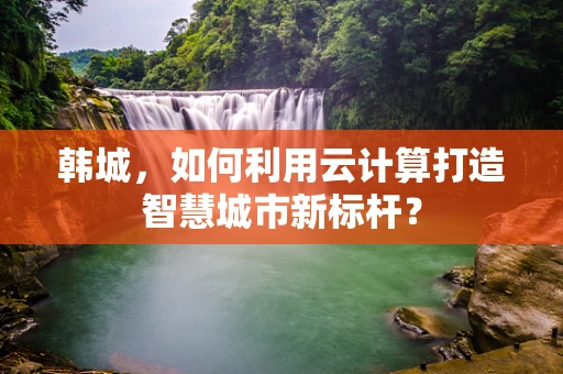 韩城，如何利用云计算打造智慧城市新标杆？