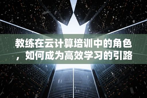 教练在云计算培训中的角色，如何成为高效学习的引路人？