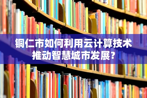 铜仁市如何利用云计算技术推动智慧城市发展？