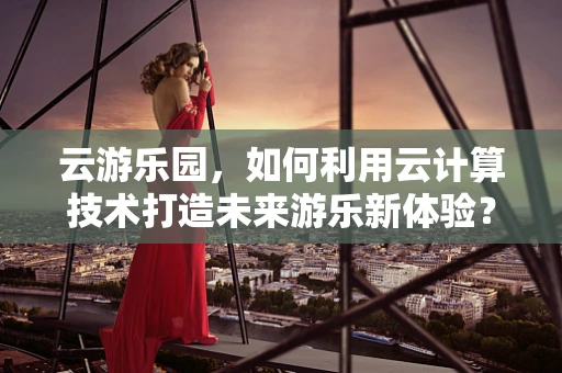云游乐园，如何利用云计算技术打造未来游乐新体验？