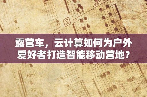 露营车，云计算如何为户外爱好者打造智能移动营地？