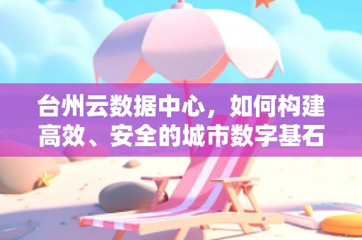 台州云数据中心，如何构建高效、安全的城市数字基石？