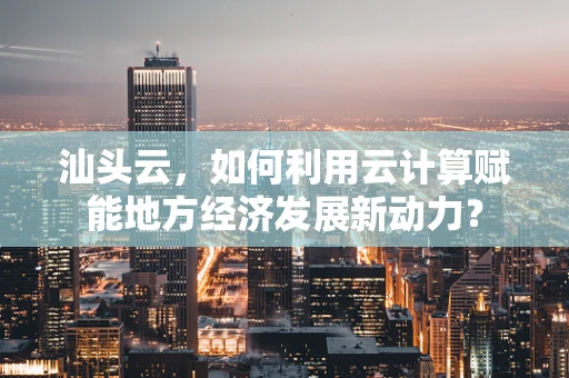 汕头云，如何利用云计算赋能地方经济发展新动力？