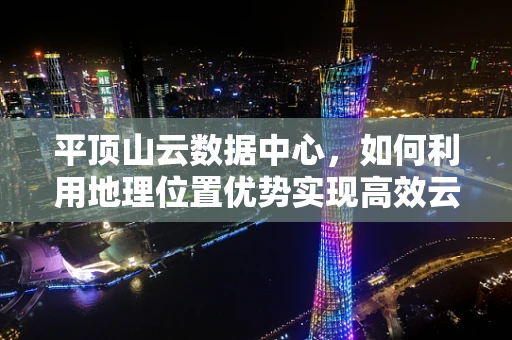 平顶山云数据中心，如何利用地理位置优势实现高效云计算部署？