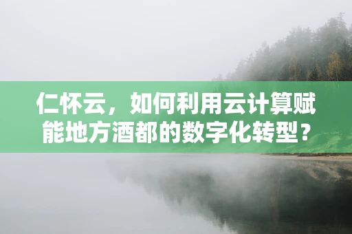 仁怀云，如何利用云计算赋能地方酒都的数字化转型？