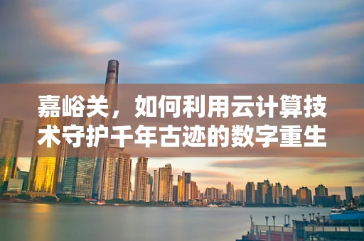 嘉峪关，如何利用云计算技术守护千年古迹的数字重生？