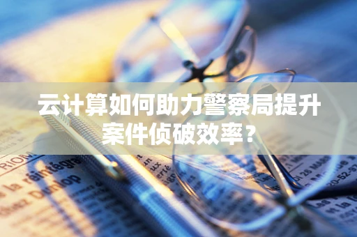 云计算如何助力警察局提升案件侦破效率？