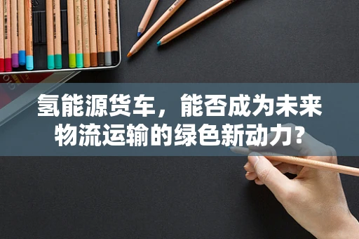 氢能源货车，能否成为未来物流运输的绿色新动力？