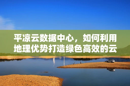 平凉云数据中心，如何利用地理优势打造绿色高效的云计算基础设施？