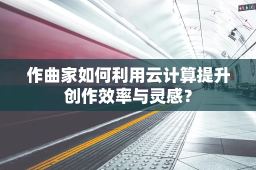 作曲家如何利用云计算提升创作效率与灵感？