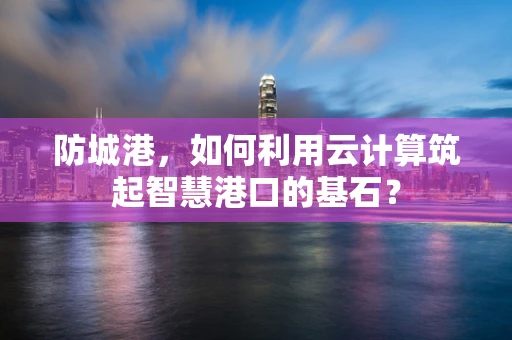 防城港，如何利用云计算筑起智慧港口的基石？