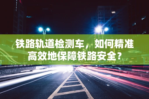铁路轨道检测车，如何精准高效地保障铁路安全？