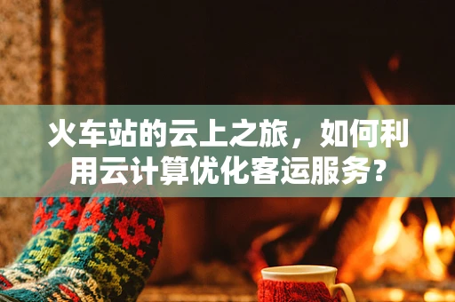 火车站的云上之旅，如何利用云计算优化客运服务？