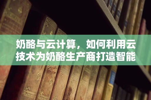奶酪与云计算，如何利用云技术为奶酪生产商打造智能供应链？