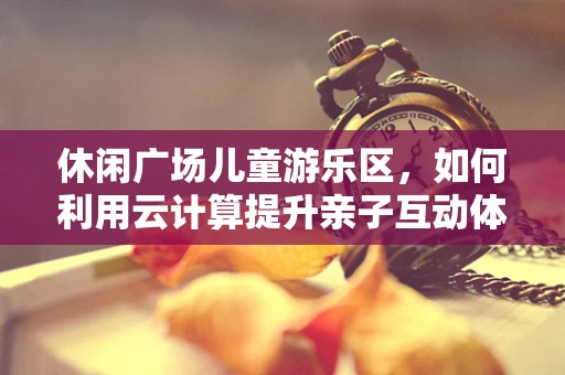 休闲广场儿童游乐区，如何利用云计算提升亲子互动体验？