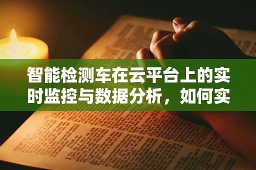 智能检测车在云平台上的实时监控与数据分析，如何实现高效运维？