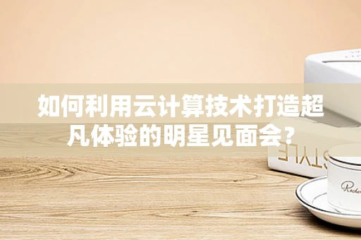 如何利用云计算技术打造超凡体验的明星见面会？