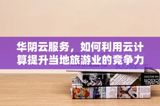 华阴云服务，如何利用云计算提升当地旅游业的竞争力？