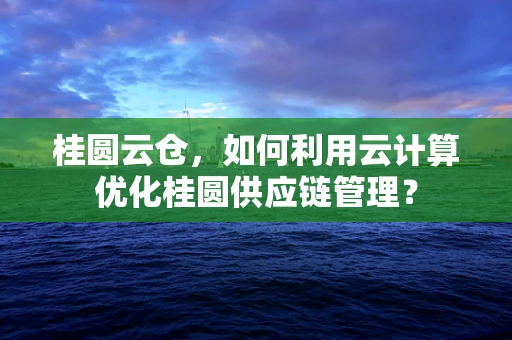 桂圆云仓，如何利用云计算优化桂圆供应链管理？