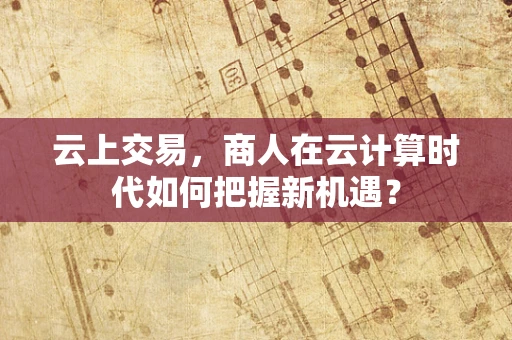 云上交易，商人在云计算时代如何把握新机遇？
