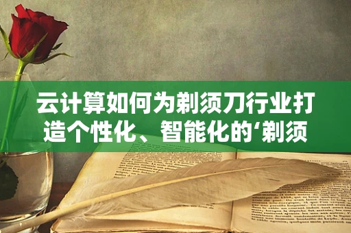 云计算如何为剃须刀行业打造个性化、智能化的‘剃须体验’？