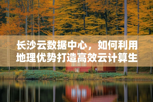 长沙云数据中心，如何利用地理优势打造高效云计算生态？