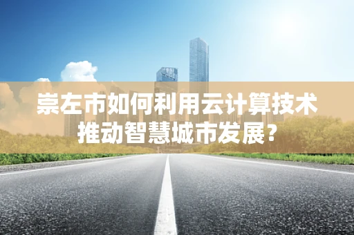 崇左市如何利用云计算技术推动智慧城市发展？
