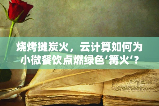烧烤摊炭火，云计算如何为小微餐饮点燃绿色‘篝火’？