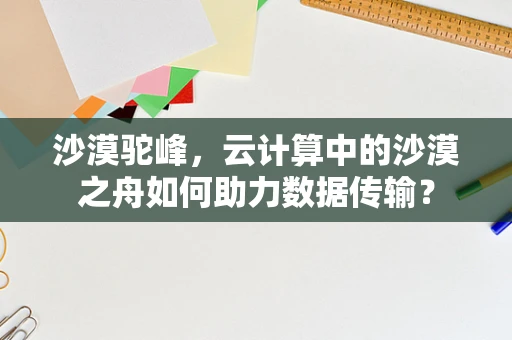 沙漠驼峰，云计算中的沙漠之舟如何助力数据传输？
