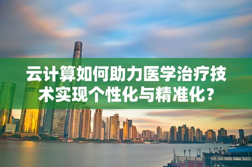 云计算如何助力医学治疗技术实现个性化与精准化？