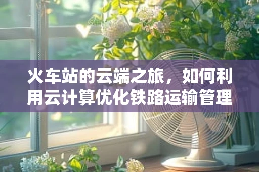 火车站的云端之旅，如何利用云计算优化铁路运输管理？