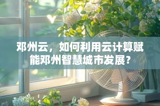邓州云，如何利用云计算赋能邓州智慧城市发展？