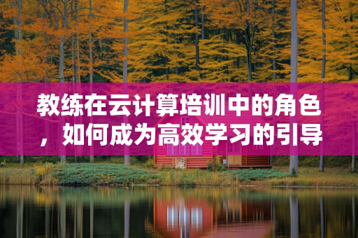 教练在云计算培训中的角色，如何成为高效学习的引导者？