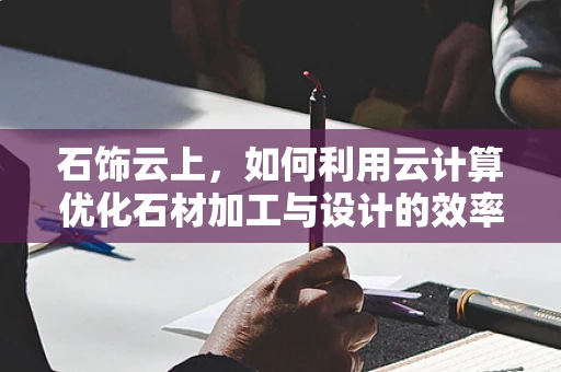 石饰云上，如何利用云计算优化石材加工与设计的效率？