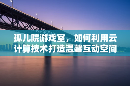 孤儿院游戏室，如何利用云计算技术打造温馨互动空间？