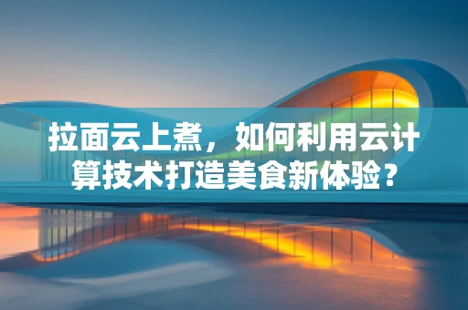拉面云上煮，如何利用云计算技术打造美食新体验？