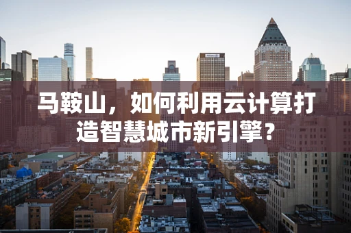 马鞍山，如何利用云计算打造智慧城市新引擎？