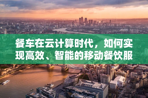 餐车在云计算时代，如何实现高效、智能的移动餐饮服务？