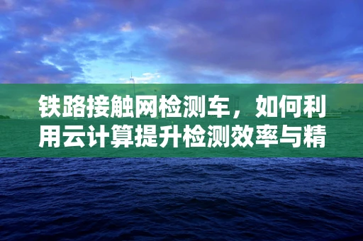 铁路接触网检测车，如何利用云计算提升检测效率与精度？
