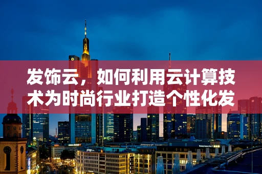 发饰云，如何利用云计算技术为时尚行业打造个性化发型设计平台？
