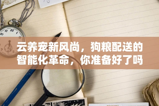 云养宠新风尚，狗粮配送的智能化革命，你准备好了吗？