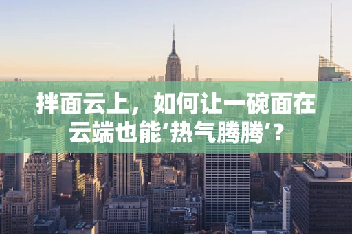 拌面云上，如何让一碗面在云端也能‘热气腾腾’？