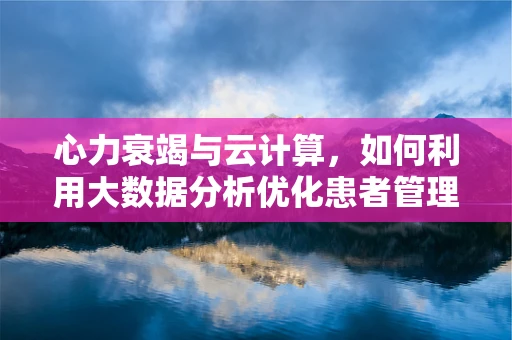 心力衰竭与云计算，如何利用大数据分析优化患者管理？