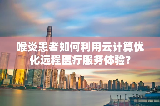 喉炎患者如何利用云计算优化远程医疗服务体验？