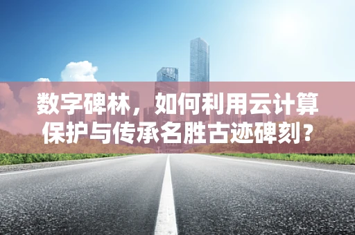 数字碑林，如何利用云计算保护与传承名胜古迹碑刻？