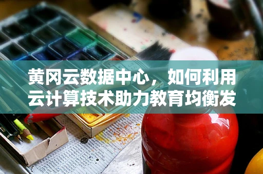 黄冈云数据中心，如何利用云计算技术助力教育均衡发展？